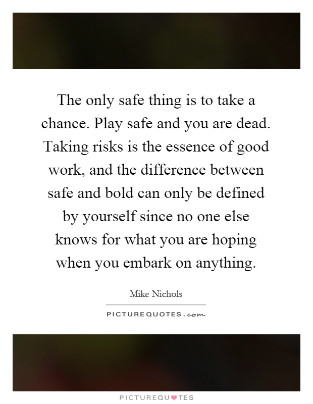 The only safe thing is to take a chance. Play safe and you are dead. Taking risks is the essence of good work, and the difference between safe and bold can only be defined by yourself since no one else knows for what you are hoping when you embark on anything Picture Quote #1