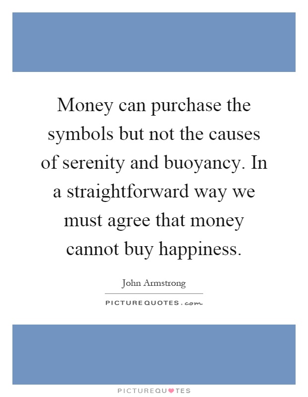 Money can purchase the symbols but not the causes of serenity and buoyancy. In a straightforward way we must agree that money cannot buy happiness Picture Quote #1