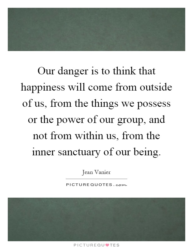 Our danger is to think that happiness will come from outside of us, from the things we possess or the power of our group, and not from within us, from the inner sanctuary of our being Picture Quote #1