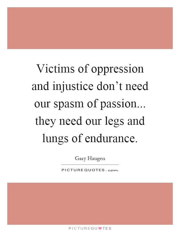 Victims of oppression and injustice don’t need our spasm of passion... they need our legs and lungs of endurance Picture Quote #1