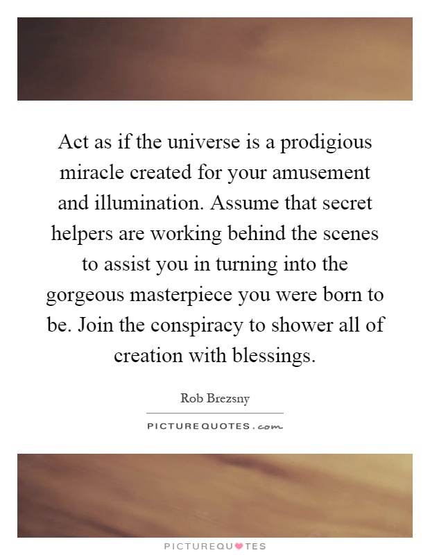 Act as if the universe is a prodigious miracle created for your amusement and illumination. Assume that secret helpers are working behind the scenes to assist you in turning into the gorgeous masterpiece you were born to be. Join the conspiracy to shower all of creation with blessings Picture Quote #1