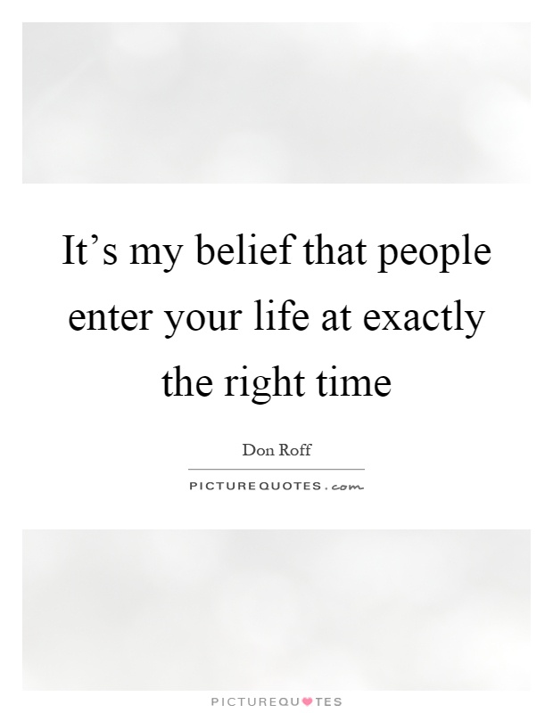 It’s my belief that people enter your life at exactly the right time Picture Quote #1