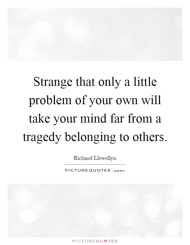 Strange that only a little problem of your own will take your mind far from a tragedy belonging to others Picture Quote #1