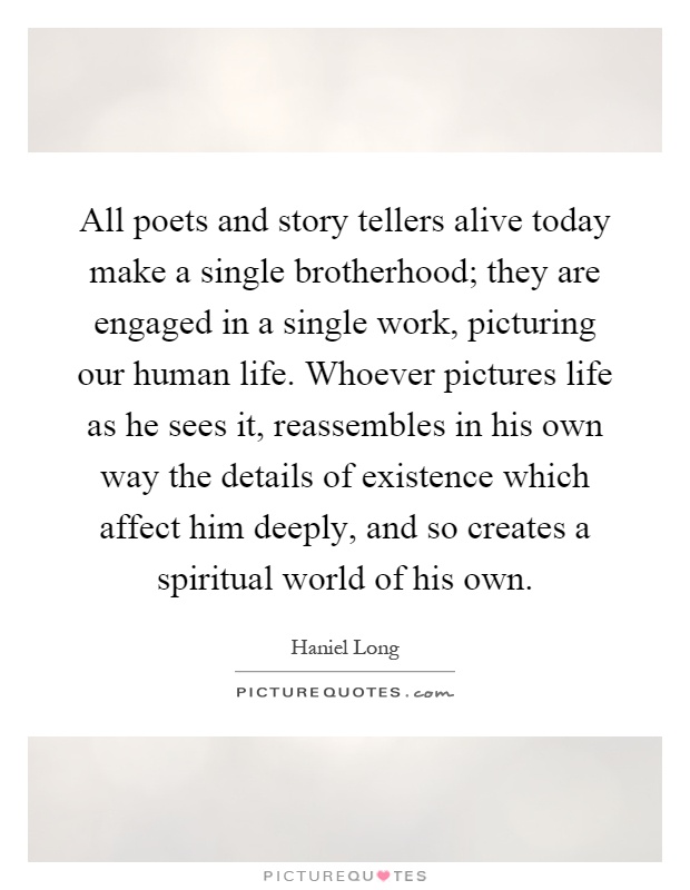 All poets and story tellers alive today make a single brotherhood; they are engaged in a single work, picturing our human life. Whoever pictures life as he sees it, reassembles in his own way the details of existence which affect him deeply, and so creates a spiritual world of his own Picture Quote #1
