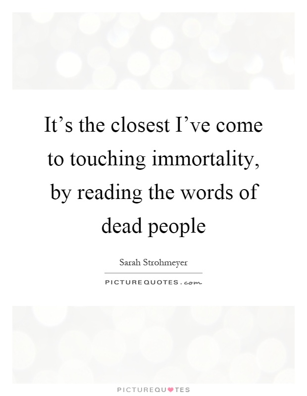 It's the closest I've come to touching immortality, by reading the words of dead people Picture Quote #1