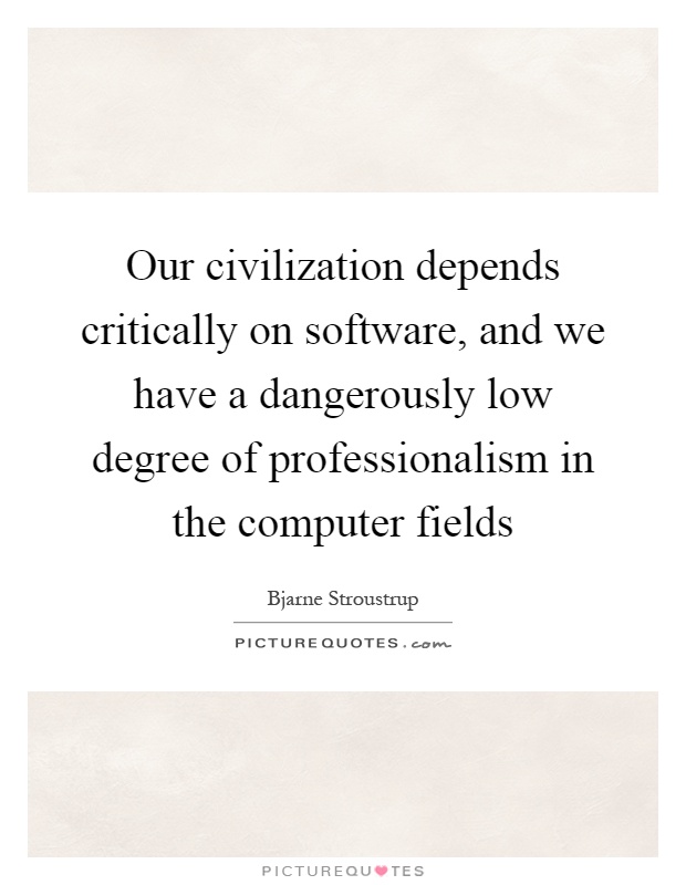 Our civilization depends critically on software, and we have a dangerously low degree of professionalism in the computer fields Picture Quote #1