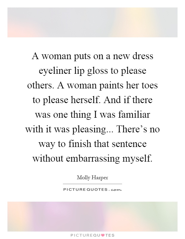 A woman puts on a new dress eyeliner lip gloss to please others. A woman paints her toes to please herself. And if there was one thing I was familiar with it was pleasing... There’s no way to finish that sentence without embarrassing myself Picture Quote #1