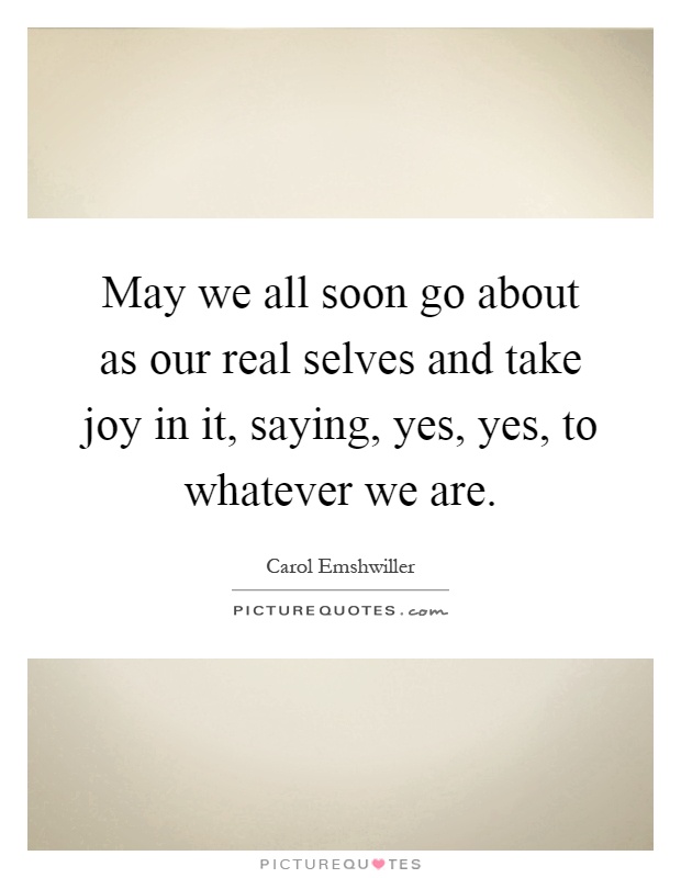 May we all soon go about as our real selves and take joy in it, saying, yes, yes, to whatever we are Picture Quote #1
