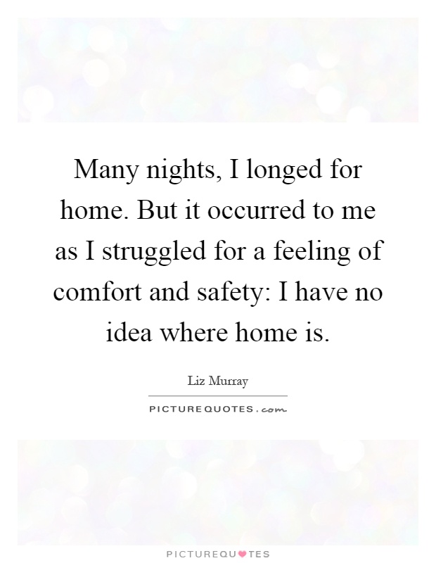 Many nights, I longed for home. But it occurred to me as I struggled for a feeling of comfort and safety: I have no idea where home is Picture Quote #1