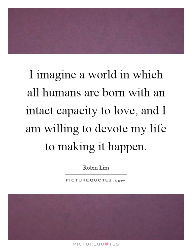 I imagine a world in which all humans are born with an intact capacity to love, and I am willing to devote my life to making it happen Picture Quote #1