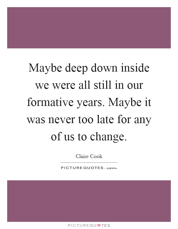 Maybe deep down inside we were all still in our formative years. Maybe it was never too late for any of us to change Picture Quote #1
