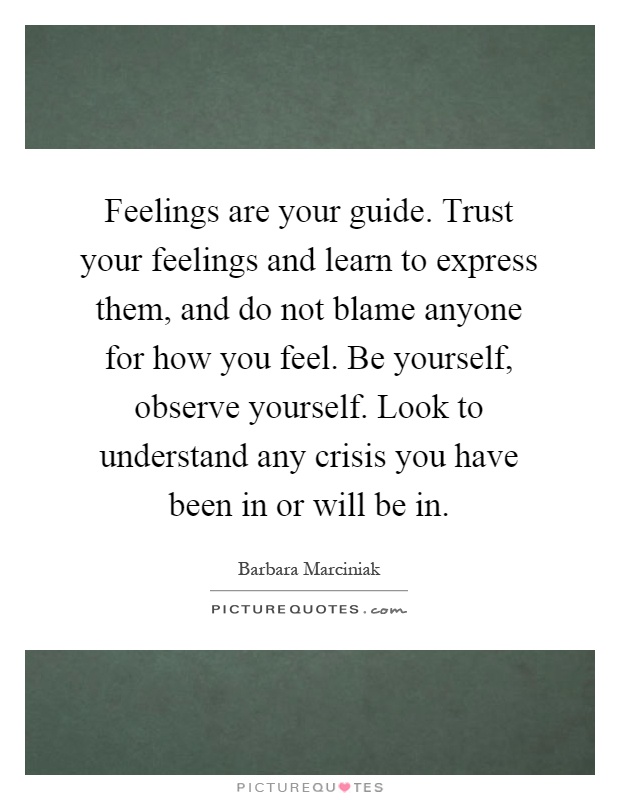 Feelings are your guide. Trust your feelings and learn to express them, and do not blame anyone for how you feel. Be yourself, observe yourself. Look to understand any crisis you have been in or will be in Picture Quote #1