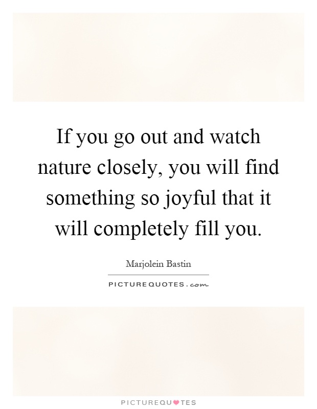 If you go out and watch nature closely, you will find something so joyful that it will completely fill you Picture Quote #1
