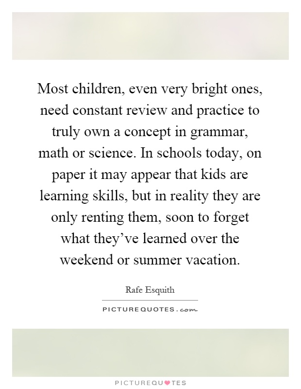 Most children, even very bright ones, need constant review and practice to truly own a concept in grammar, math or science. In schools today, on paper it may appear that kids are learning skills, but in reality they are only renting them, soon to forget what they’ve learned over the weekend or summer vacation Picture Quote #1