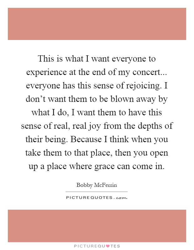 This is what I want everyone to experience at the end of my concert... everyone has this sense of rejoicing. I don’t want them to be blown away by what I do, I want them to have this sense of real, real joy from the depths of their being. Because I think when you take them to that place, then you open up a place where grace can come in Picture Quote #1