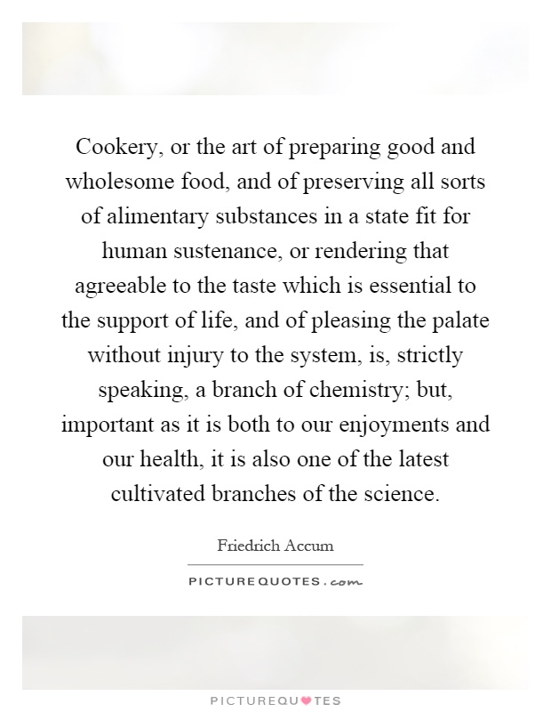 Cookery, or the art of preparing good and wholesome food, and of preserving all sorts of alimentary substances in a state fit for human sustenance, or rendering that agreeable to the taste which is essential to the support of life, and of pleasing the palate without injury to the system, is, strictly speaking, a branch of chemistry; but, important as it is both to our enjoyments and our health, it is also one of the latest cultivated branches of the science Picture Quote #1