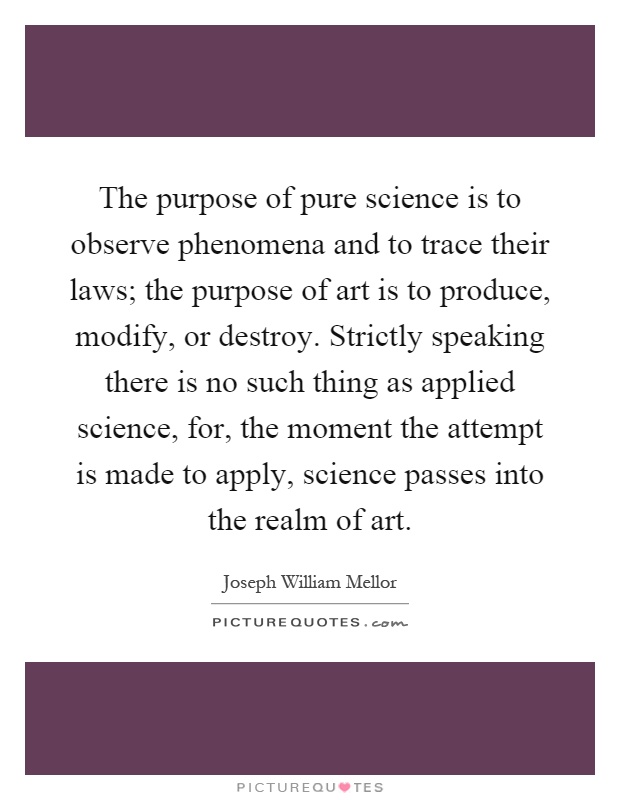 The purpose of pure science is to observe phenomena and to trace their laws; the purpose of art is to produce, modify, or destroy. Strictly speaking there is no such thing as applied science, for, the moment the attempt is made to apply, science passes into the realm of art Picture Quote #1