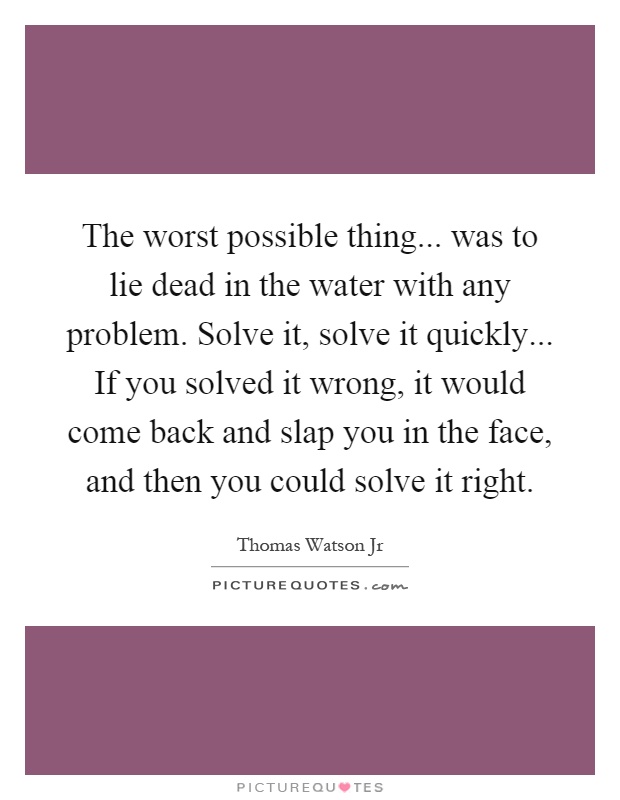 The worst possible thing... was to lie dead in the water with any problem. Solve it, solve it quickly... If you solved it wrong, it would come back and slap you in the face, and then you could solve it right Picture Quote #1