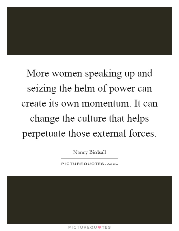 More women speaking up and seizing the helm of power can create its own momentum. It can change the culture that helps perpetuate those external forces Picture Quote #1