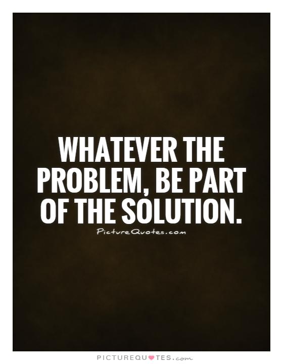 Whatever the problem, be part of the solution Picture Quote #1