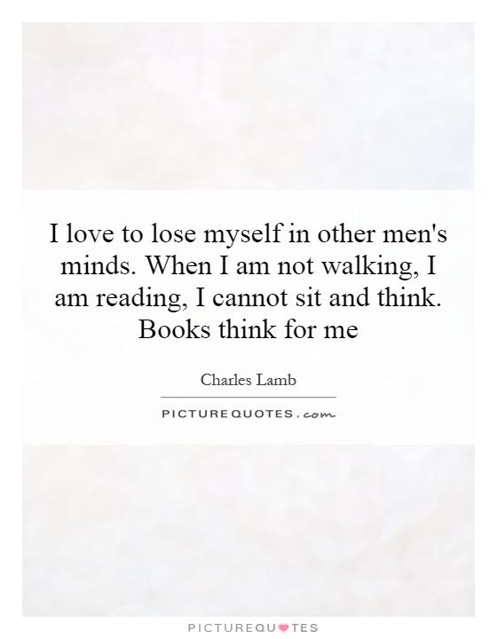I love to lose myself in other men's minds. When I am not walking, I am reading, I cannot sit and think. Books think for me Picture Quote #1