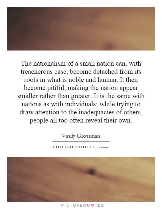 The nationalism of a small nation can, with treacherous ease, become detached from its roots in what is noble and human. It then become pitiful, making the nation appear smaller rather than greater. It is the same with nations as with individuals; while trying to draw attention to the inadequacies of others, people all too often reveal their own Picture Quote #1