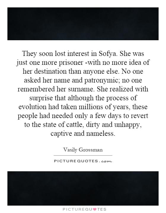 They soon lost interest in Sofya. She was just one more prisoner -with no more idea of her destination than anyone else. No one asked her name and patronymic; no one remembered her surname. She realized with surprise that although the process of evolution had taken millions of years, these people had needed only a few days to revert to the state of cattle, dirty and unhappy, captive and nameless Picture Quote #1