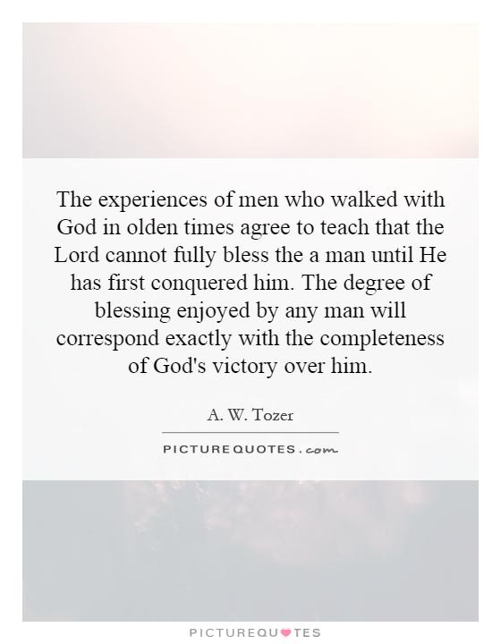 The experiences of men who walked with God in olden times agree to teach that the Lord cannot fully bless the a man until He has first conquered him. The degree of blessing enjoyed by any man will correspond exactly with the completeness of God's victory over him Picture Quote #1