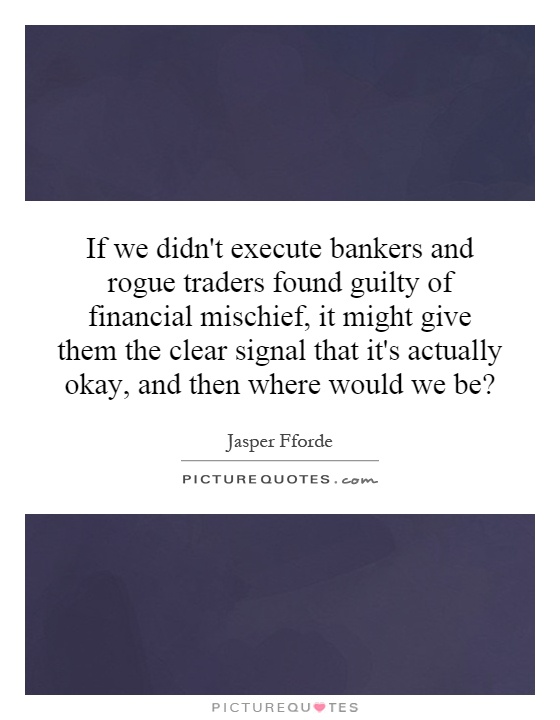 If we didn't execute bankers and rogue traders found guilty of financial mischief, it might give them the clear signal that it's actually okay, and then where would we be? Picture Quote #1