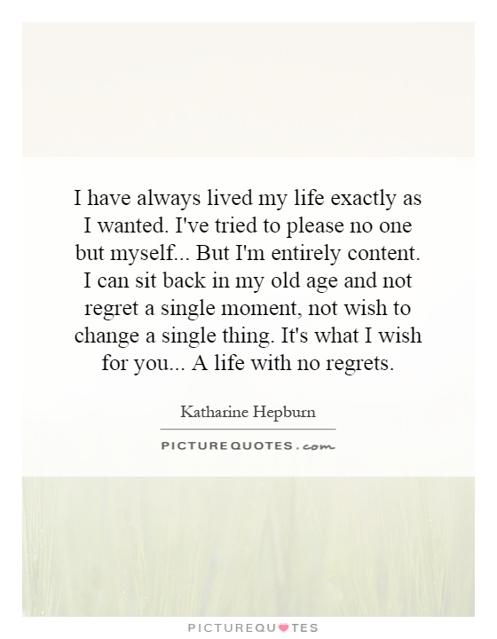 I have always lived my life exactly as I wanted. I've tried to please no one but myself...   But I'm entirely content. I can sit back in my old age and not regret a single moment, not wish to change a single thing. It's what I wish for you...   A life with no regrets Picture Quote #1