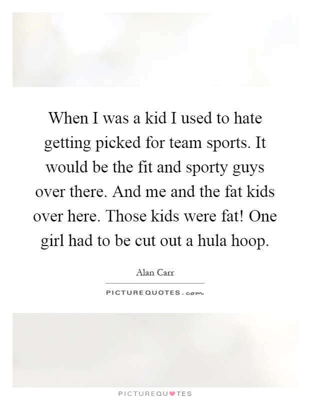 When I was a kid I used to hate getting picked for team sports. It would be the fit and sporty guys over there. And me and the fat kids over here. Those kids were fat! One girl had to be cut out a hula hoop Picture Quote #1