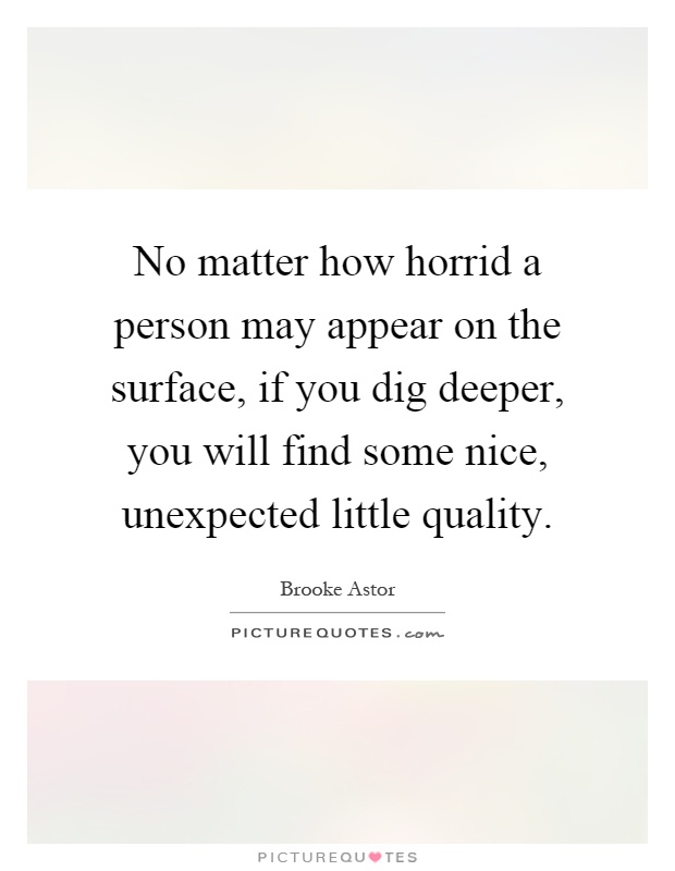 No matter how horrid a person may appear on the surface, if you dig deeper, you will find some nice, unexpected little quality Picture Quote #1