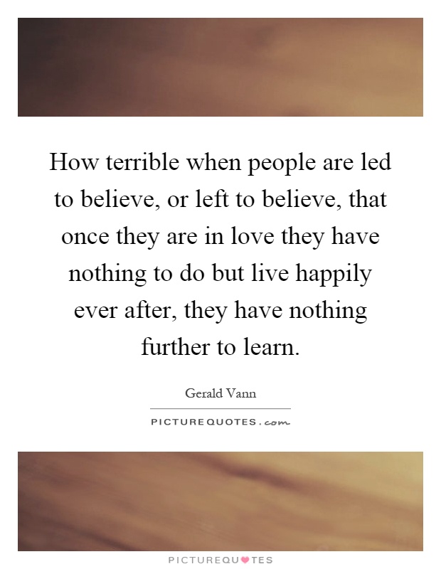 How terrible when people are led to believe, or left to believe, that once they are in love they have nothing to do but live happily ever after, they have nothing further to learn Picture Quote #1