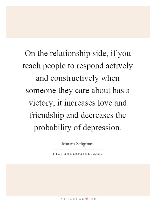On the relationship side, if you teach people to respond actively and constructively when someone they care about has a victory, it increases love and friendship and decreases the probability of depression Picture Quote #1