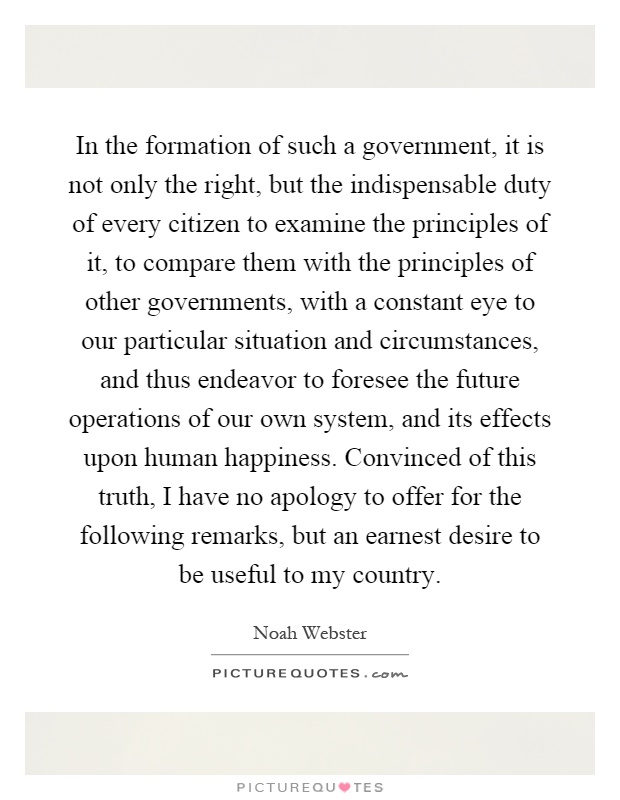 In the formation of such a government, it is not only the right, but the indispensable duty of every citizen to examine the principles of it, to compare them with the principles of other governments, with a constant eye to our particular situation and circumstances, and thus endeavor to foresee the future operations of our own system, and its effects upon human happiness. Convinced of this truth, I have no apology to offer for the following remarks, but an earnest desire to be useful to my country Picture Quote #1