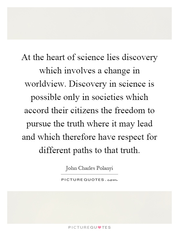 At the heart of science lies discovery which involves a change in worldview. Discovery in science is possible only in societies which accord their citizens the freedom to pursue the truth where it may lead and which therefore have respect for different paths to that truth Picture Quote #1