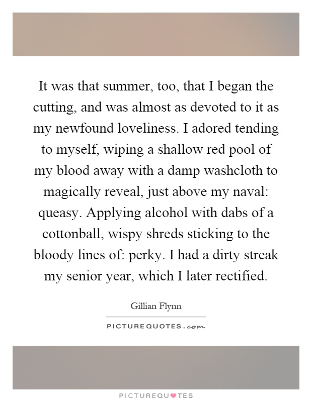 It was that summer, too, that I began the cutting, and was almost as devoted to it as my newfound loveliness. I adored tending to myself, wiping a shallow red pool of my blood away with a damp washcloth to magically reveal, just above my naval: queasy. Applying alcohol with dabs of a cottonball, wispy shreds sticking to the bloody lines of: perky. I had a dirty streak my senior year, which I later rectified Picture Quote #1