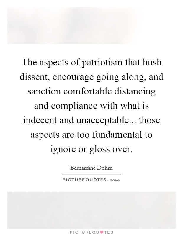 The aspects of patriotism that hush dissent, encourage going along, and sanction comfortable distancing and compliance with what is indecent and unacceptable... those aspects are too fundamental to ignore or gloss over Picture Quote #1