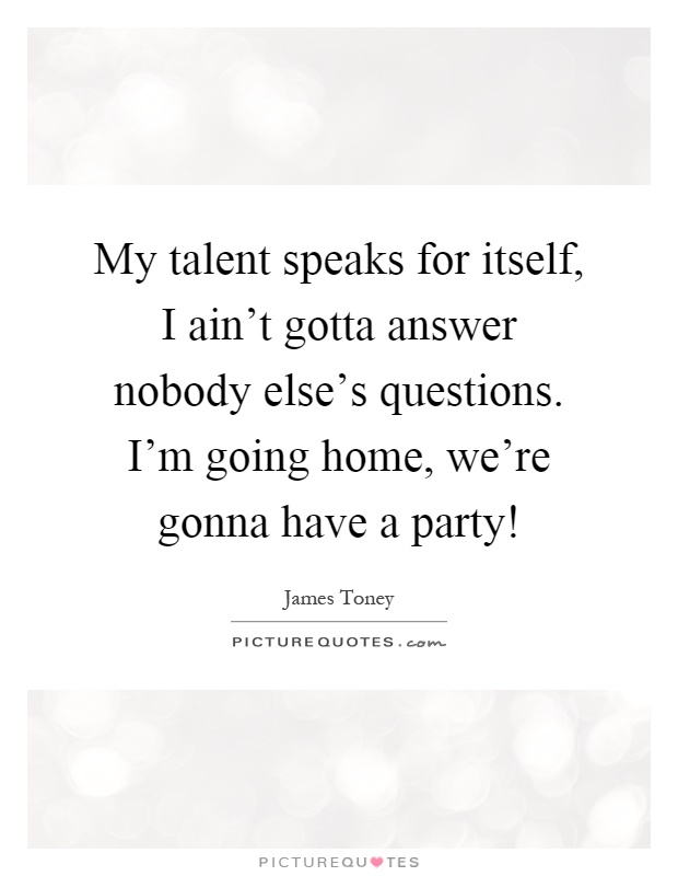 My talent speaks for itself, I ain’t gotta answer nobody else’s questions. I’m going home, we’re gonna have a party! Picture Quote #1
