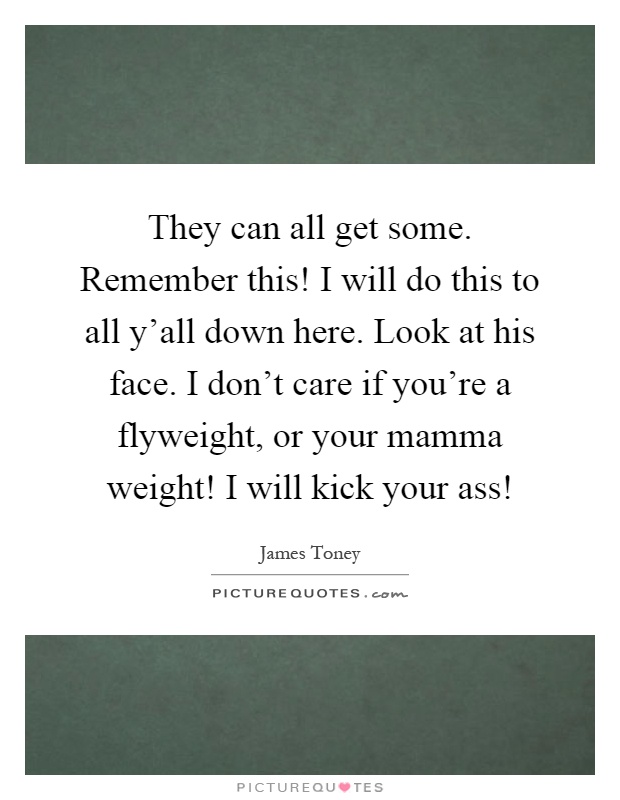 They can all get some. Remember this! I will do this to all y’all down here. Look at his face. I don’t care if you’re a flyweight, or your mamma weight! I will kick your ass! Picture Quote #1