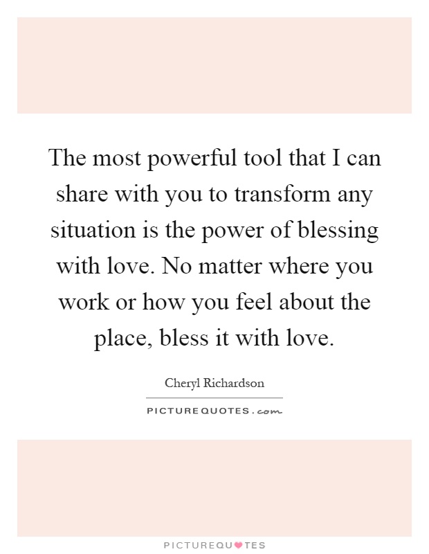The most powerful tool that I can share with you to transform any situation is the power of blessing with love. No matter where you work or how you feel about the place, bless it with love Picture Quote #1