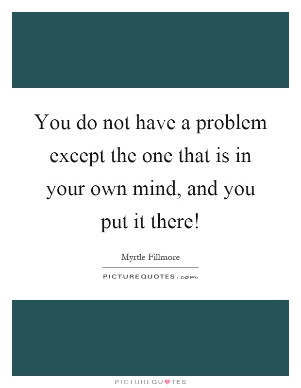 You do not have a problem except the one that is in your own mind, and you put it there! Picture Quote #1