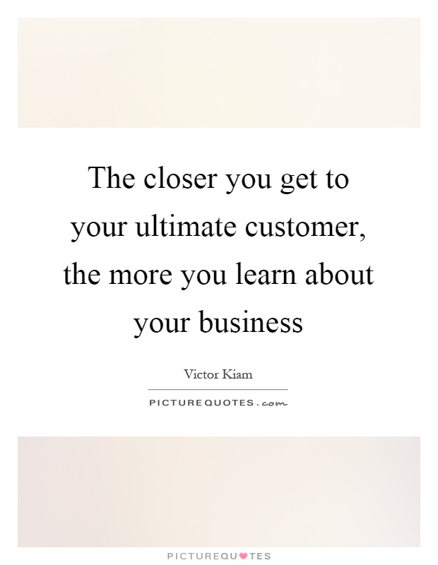 The closer you get to your ultimate customer, the more you learn about your business Picture Quote #1