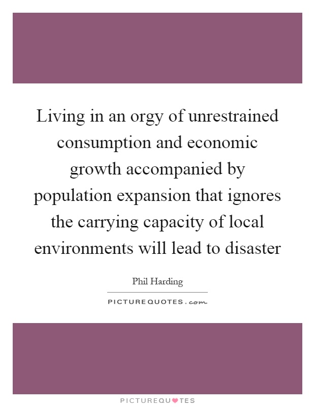 Living in an orgy of unrestrained consumption and economic growth accompanied by population expansion that ignores the carrying capacity of local environments will lead to disaster Picture Quote #1