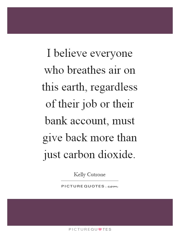 I believe everyone who breathes air on this earth, regardless of their job or their bank account, must give back more than just carbon dioxide Picture Quote #1