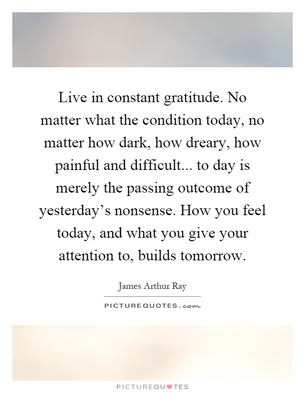 Live in constant gratitude. No matter what the condition today, no matter how dark, how dreary, how painful and difficult... to day is merely the passing outcome of yesterday’s nonsense. How you feel today, and what you give your attention to, builds tomorrow Picture Quote #1