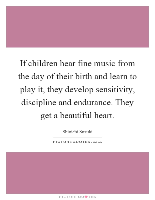If children hear fine music from the day of their birth and learn to play it, they develop sensitivity, discipline and endurance. They get a beautiful heart Picture Quote #1