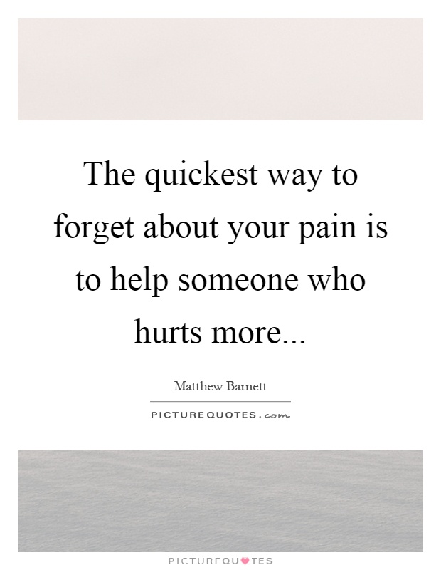 The quickest way to forget about your pain is to help someone who hurts more Picture Quote #1