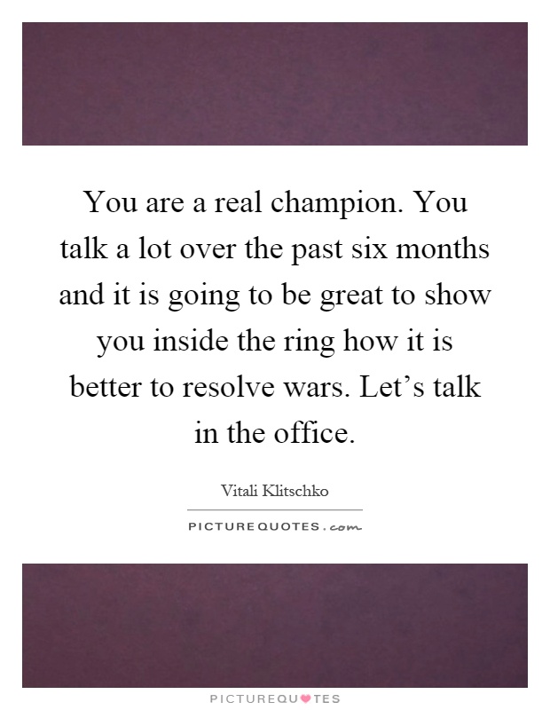 You are a real champion. You talk a lot over the past six months and it is going to be great to show you inside the ring how it is better to resolve wars. Let’s talk in the office Picture Quote #1