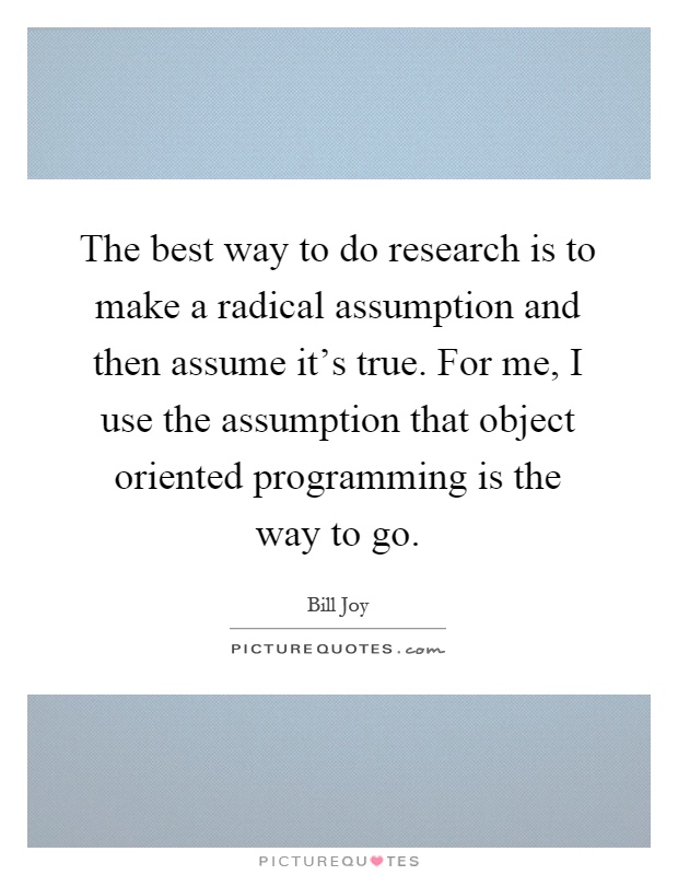 The best way to do research is to make a radical assumption and then assume it’s true. For me, I use the assumption that object oriented programming is the way to go Picture Quote #1